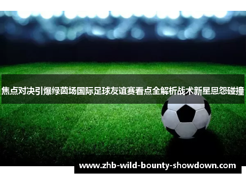 焦点对决引爆绿茵场国际足球友谊赛看点全解析战术新星恩怨碰撞