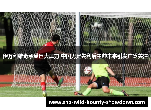 伊万科维奇承受巨大压力 中国男足失利后主帅未来引发广泛关注