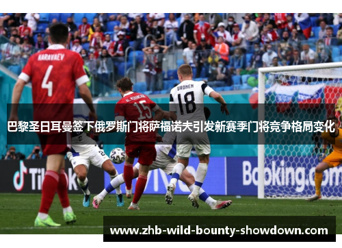 巴黎圣日耳曼签下俄罗斯门将萨福诺夫引发新赛季门将竞争格局变化 巴黎圣日耳曼签下俄罗斯门将萨福诺夫引发新赛季门将竞争格局变化