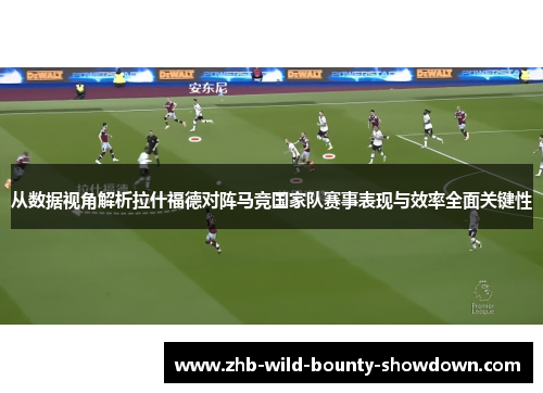 从数据视角解析拉什福德对阵马竞国家队赛事表现与效率全面关键性