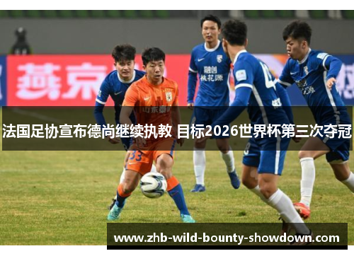 法国足协宣布德尚继续执教 目标2026世界杯第三次夺冠