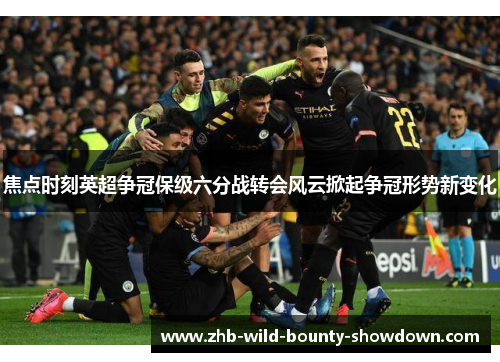 焦点时刻英超争冠保级六分战转会风云掀起争冠形势新变化