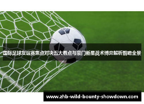 国际足球友谊赛焦点对决五大看点与豪门新星战术博弈解析前瞻全景