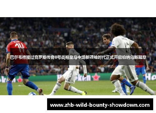 巴尔韦德接过克罗斯传奇8号战袍皇马中场新领袖时代正式开启伯纳乌新篇章