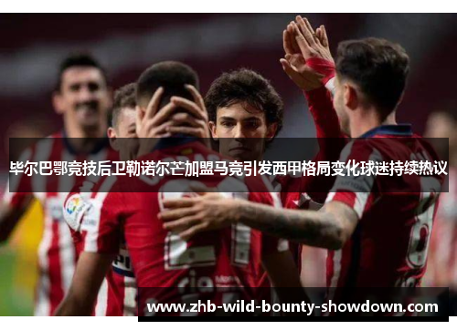 毕尔巴鄂竞技后卫勒诺尔芒加盟马竞引发西甲格局变化球迷持续热议