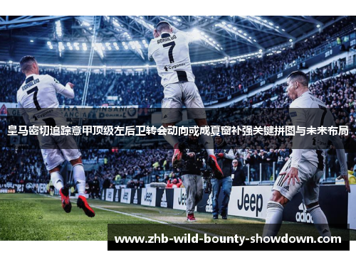 皇马密切追踪意甲顶级左后卫转会动向或成夏窗补强关键拼图与未来布局